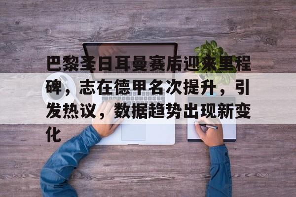 巴黎圣日耳曼赛后迎来里程碑，志在德甲名次提升，引发热议，数据趋势出现新变化